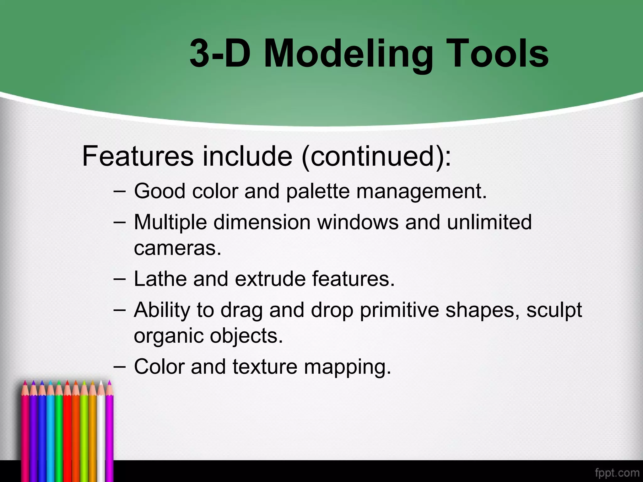 3-D Modeling Tools
Features include (continued):
– Good color and palette management.
– Multiple dimension windows and unlimited
cameras.
– Lathe and extrude features.
– Ability to drag and drop primitive shapes, sculpt
organic objects.
– Color and texture mapping.
 