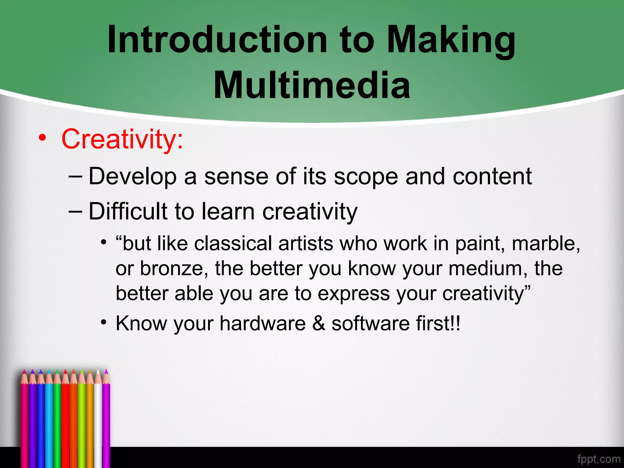 Introduction to Making
Multimedia
• Creativity:
– Develop a sense of its scope and content
– Difficult to learn creativity
• “but like classical artists who work in paint, marble,
or bronze, the better you know your medium, the
better able you are to express your creativity”
• Know your hardware & software first!!
 