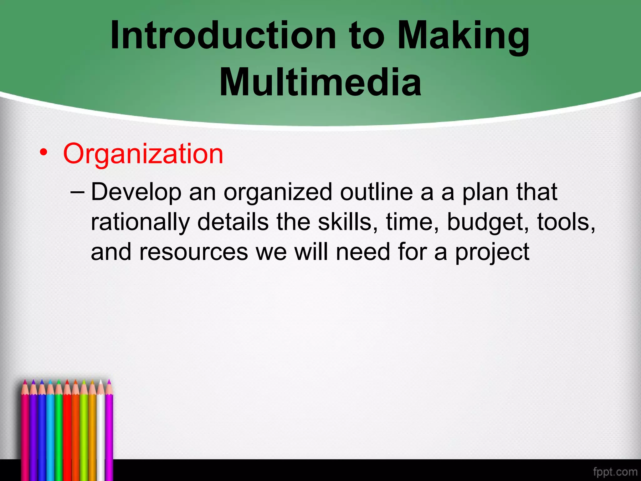 Introduction to Making
Multimedia
• Organization
– Develop an organized outline a a plan that
rationally details the skills, time, budget, tools,
and resources we will need for a project
 