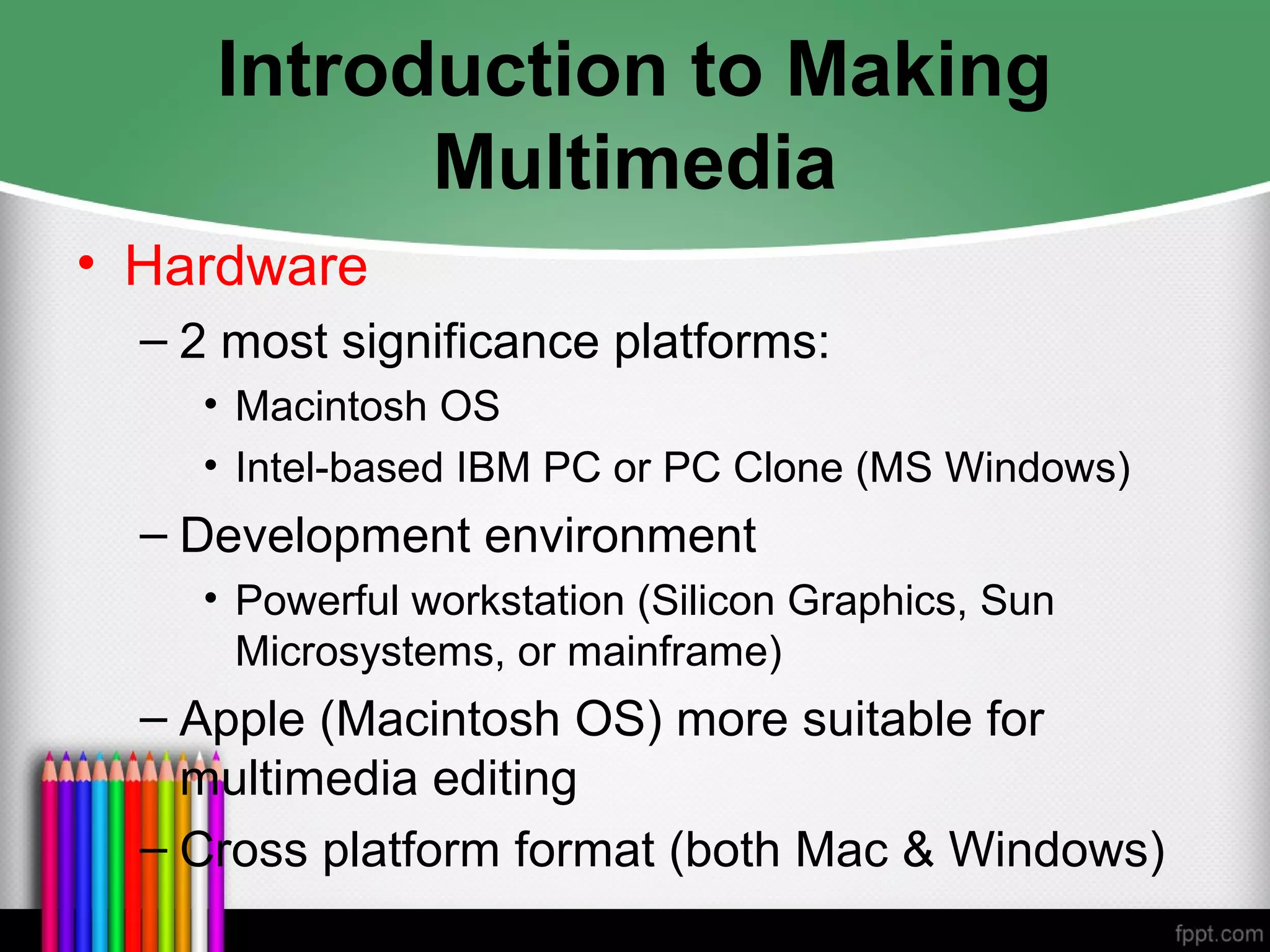 Introduction to Making
Multimedia
• Hardware
– 2 most significance platforms:
• Macintosh OS
• Intel-based IBM PC or PC Clone (MS Windows)
– Development environment
• Powerful workstation (Silicon Graphics, Sun
Microsystems, or mainframe)
– Apple (Macintosh OS) more suitable for
multimedia editing
– Cross platform format (both Mac & Windows)
 