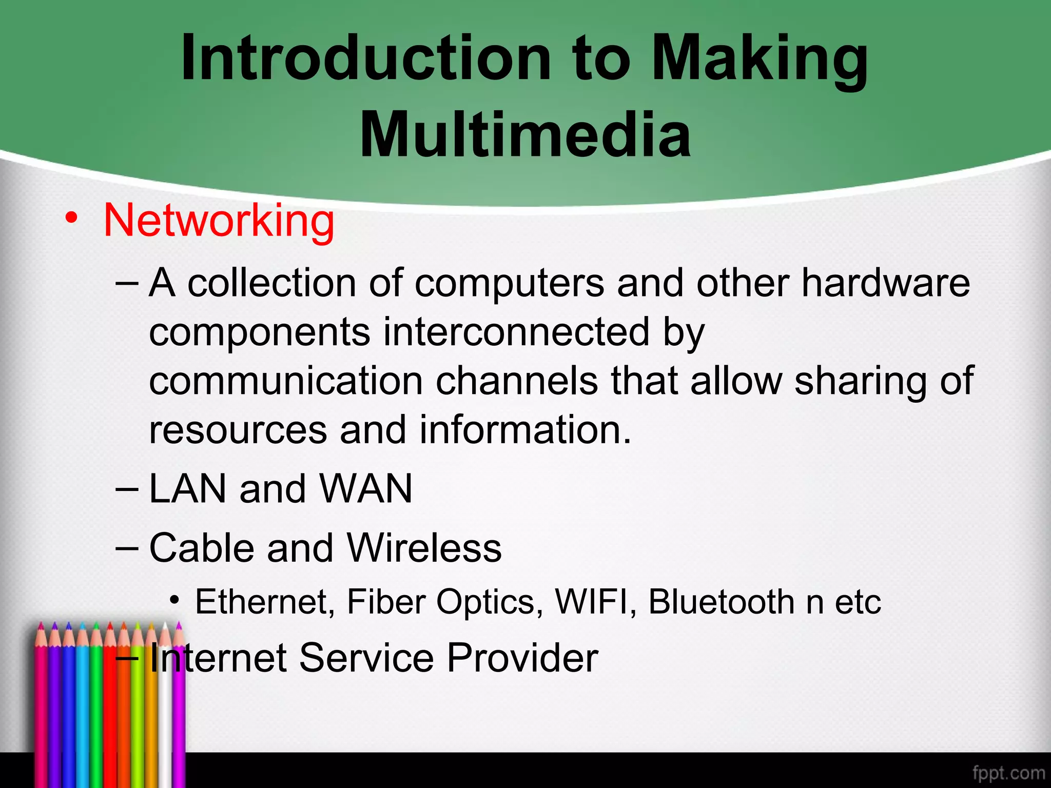 Introduction to Making
Multimedia
• Networking
– A collection of computers and other hardware
components interconnected by
communication channels that allow sharing of
resources and information.
– LAN and WAN
– Cable and Wireless
• Ethernet, Fiber Optics, WIFI, Bluetooth n etc
– Internet Service Provider
 