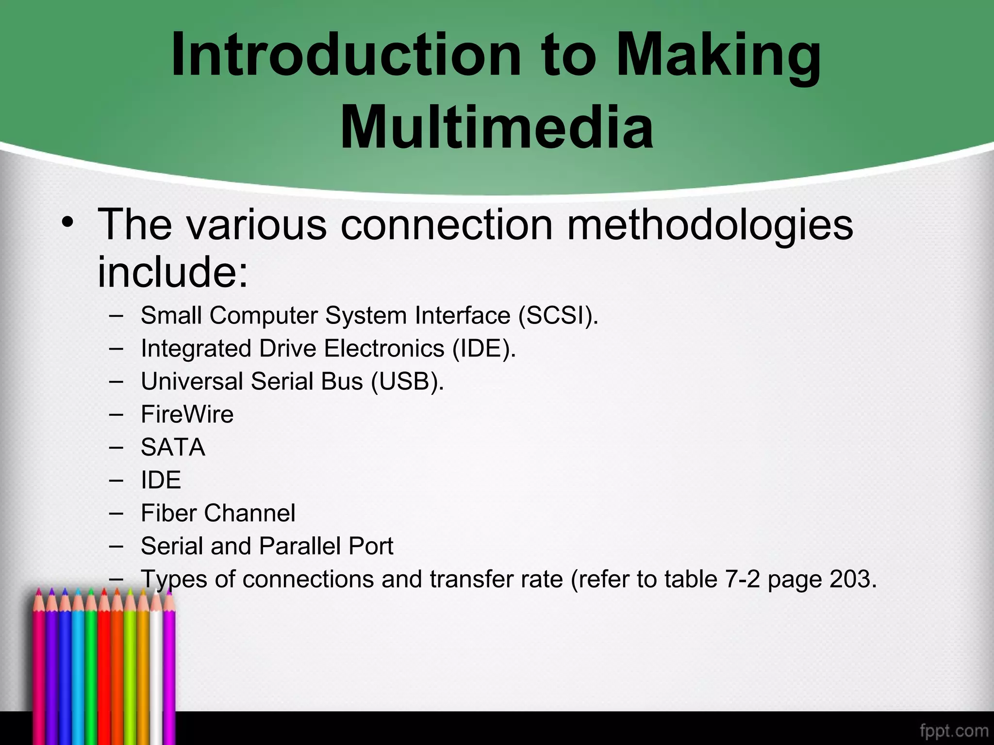 Introduction to Making
Multimedia
• The various connection methodologies
include:
– Small Computer System Interface (SCSI).
– Integrated Drive Electronics (IDE).
– Universal Serial Bus (USB).
– FireWire
– SATA
– IDE
– Fiber Channel
– Serial and Parallel Port
– Types of connections and transfer rate (refer to table 7-2 page 203.
 