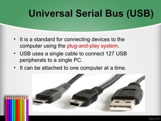 Universal Serial Bus (USB)
• It is a standard for connecting devices to the
computer using the plug-and-play system.
• USB uses a single cable to connect 127 USB
peripherals to a single PC.
• It can be attached to one computer at a time.
 
