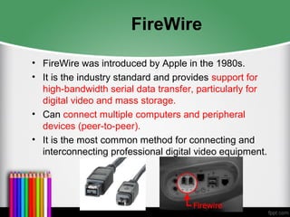 FireWire
• FireWire was introduced by Apple in the 1980s.
• It is the industry standard and provides support for
high-bandwidth serial data transfer, particularly for
digital video and mass storage.
• Can connect multiple computers and peripheral
devices (peer-to-peer).
• It is the most common method for connecting and
interconnecting professional digital video equipment.
 