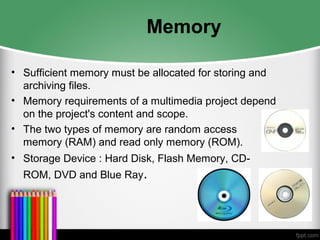 Memory
• Sufficient memory must be allocated for storing and
archiving files.
• Memory requirements of a multimedia project depend
on the project's content and scope.
• The two types of memory are random access
memory (RAM) and read only memory (ROM).
• Storage Device : Hard Disk, Flash Memory, CD-
ROM, DVD and Blue Ray.
 