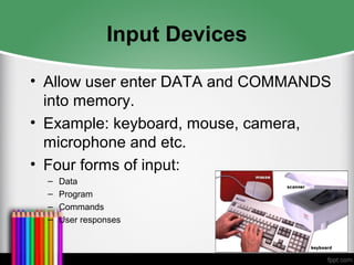 Input Devices
• Allow user enter DATA and COMMANDS
into memory.
• Example: keyboard, mouse, camera,
microphone and etc.
• Four forms of input:
– Data
– Program
– Commands
– User responses
 