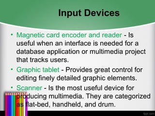 Input Devices
• Magnetic card encoder and reader - Is
useful when an interface is needed for a
database application or multimedia project
that tracks users.
• Graphic tablet - Provides great control for
editing finely detailed graphic elements.
• Scanner - Is the most useful device for
producing multimedia. They are categorized
as flat-bed, handheld, and drum.
 