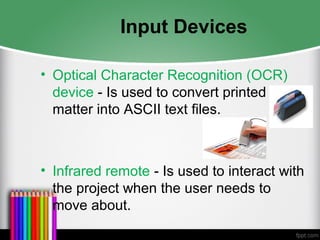 Input Devices
• Optical Character Recognition (OCR)
device - Is used to convert printed
matter into ASCII text files.
• Infrared remote - Is used to interact with
the project when the user needs to
move about.
 