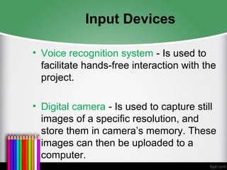 Input Devices
• Voice recognition system - Is used to
facilitate hands-free interaction with the
project.
• Digital camera - Is used to capture still
images of a specific resolution, and
store them in camera’s memory. These
images can then be uploaded to a
computer.
 