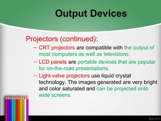 Output Devices
Projectors (continued):
– CRT projectors are compatible with the output of
most computers as well as televisions.
– LCD panels are portable devices that are popular
for on-the-road presentations.
– Light-valve projectors use liquid crystal
technology. The images generated are very bright
and color saturated and can be projected onto
wide screens.
 