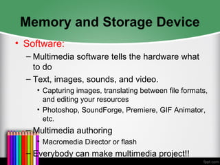 Memory and Storage Device
• Software:
– Multimedia software tells the hardware what
to do
– Text, images, sounds, and video.
• Capturing images, translating between file formats,
and editing your resources
• Photoshop, SoundForge, Premiere, GIF Animator,
etc.
– Multimedia authoring
• Macromedia Director or flash
– Everybody can make multimedia project!!
 