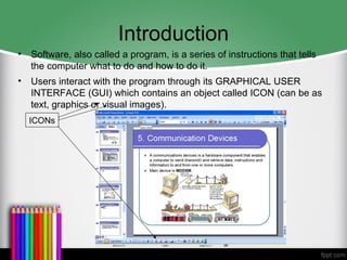 Introduction
• Software, also called a program, is a series of instructions that tells
the computer what to do and how to do it.
• Users interact with the program through its GRAPHICAL USER
INTERFACE (GUI) which contains an object called ICON (can be as
text, graphics or visual images).
ICONs
 