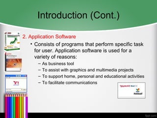 Introduction (Cont.)
2. Application Software
• Consists of programs that perform specific task
for user. Application software is used for a
variety of reasons:
– As business tool
– To assist with graphics and multimedia projects
– To support home, personal and educational activities
– To facilitate communications
 