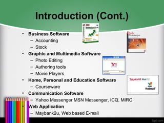 Introduction (Cont.)
• Business Software
– Accounting
– Stock
• Graphic and Multimedia Software
– Photo Editing
– Authoring tools
– Movie Players
• Home, Personal and Education Software
– Courseware
• Communication Software
– Yahoo Messenger MSN Messenger, ICQ, MIRC
• Web Application
– Maybank2u, Web based E-mail
 