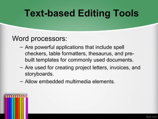 Text-based Editing Tools
Word processors:
– Are powerful applications that include spell
checkers, table formatters, thesaurus, and pre-
built templates for commonly used documents.
– Are used for creating project letters, invoices, and
storyboards.
– Allow embedded multimedia elements.
 