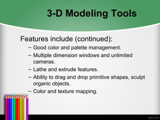 3-D Modeling Tools
Features include (continued):
– Good color and palette management.
– Multiple dimension windows and unlimited
cameras.
– Lathe and extrude features.
– Ability to drag and drop primitive shapes, sculpt
organic objects.
– Color and texture mapping.
 