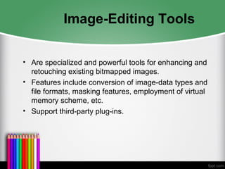 Image-Editing Tools
• Are specialized and powerful tools for enhancing and
retouching existing bitmapped images.
• Features include conversion of image-data types and
file formats, masking features, employment of virtual
memory scheme, etc.
• Support third-party plug-ins.
 
