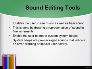 Sound Editing Tools
• Enables the user to see music as well as hear sound.
• This is done by drawing a representation of sound in
fine increments.
• Enable the user to create custom system beeps.
• System beeps are pre-packaged sounds that indicate
an error, warning or special user activity.
 