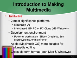 Introduction to Making
Multimedia
• Hardware
– 2 most significance platforms:
• Macintosh OS
• Intel-based IBM PC or PC Clone (MS Windows)
– Development environment
• Powerful workstation (Silicon Graphics, Sun
Microsystems, or mainframe)
– Apple (Macintosh OS) more suitable for
multimedia editing
– Cross platform format (both Mac & Windows)
 