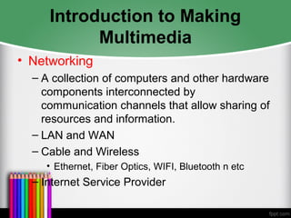Introduction to Making
Multimedia
• Networking
– A collection of computers and other hardware
components interconnected by
communication channels that allow sharing of
resources and information.
– LAN and WAN
– Cable and Wireless
• Ethernet, Fiber Optics, WIFI, Bluetooth n etc
– Internet Service Provider
 