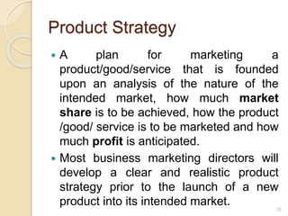 Product Strategy
 A plan for marketing a
product/good/service that is founded
upon an analysis of the nature of the
intended market, how much market
share is to be achieved, how the product
/good/ service is to be marketed and how
much profit is anticipated.
 Most business marketing directors will
develop a clear and realistic product
strategy prior to the launch of a new
product into its intended market. 10
 