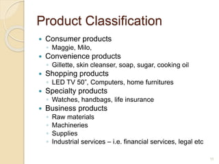 Product Classification
 Consumer products
◦ Maggie, Milo,
 Convenience products
◦ Gillette, skin cleanser, soap, sugar, cooking oil
 Shopping products
◦ LED TV 50”, Computers, home furnitures
 Specialty products
◦ Watches, handbags, life insurance
 Business products
◦ Raw materials
◦ Machineries
◦ Supplies
◦ Industrial services – i.e. financial services, legal etc
11
 