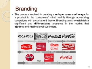 Branding
 The process involved in creating a unique name and image for
a product in the consumers' mind, mainly through advertising
campaigns with a consistent theme. Branding aims to establish a
significant and differentiated presence in the market that
attracts and retains loyal customers.
13
 