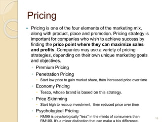 Pricing
 Pricing is one of the four elements of the marketing mix,
along with product, place and promotion. Pricing strategy is
important for companies who wish to achieve success by
finding the price point where they can maximize sales
and profits. Companies may use a variety of pricing
strategies, depending on their own unique marketing goals
and objectives.
◦ Premium Pricing
◦ Penetration Pricing
 Start low price to gain market share, then increased price over time
◦ Economy Pricing
 Tesco, whose brand is based on this strategy.
◦ Price Skimming
 Start high to recoup investment, then reduced price over time
◦ Psychological Pricing
 RM99 is psychologically "less" in the minds of consumers than 16
 
