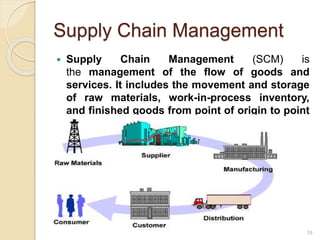Supply Chain Management
 Supply Chain Management (SCM) is
the management of the flow of goods and
services. It includes the movement and storage
of raw materials, work-in-process inventory,
and finished goods from point of origin to point
of consumption.
18
 