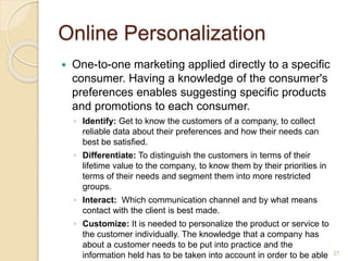 Online Personalization
 One-to-one marketing applied directly to a specific
consumer. Having a knowledge of the consumer's
preferences enables suggesting specific products
and promotions to each consumer.
◦ Identify: Get to know the customers of a company, to collect
reliable data about their preferences and how their needs can
best be satisfied.
◦ Differentiate: To distinguish the customers in terms of their
lifetime value to the company, to know them by their priorities in
terms of their needs and segment them into more restricted
groups.
◦ Interact: Which communication channel and by what means
contact with the client is best made.
◦ Customize: It is needed to personalize the product or service to
the customer individually. The knowledge that a company has
about a customer needs to be put into practice and the
information held has to be taken into account in order to be able 27
 