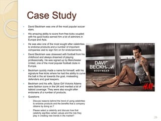 Case Study
 David Beckham was one of the most popular soccer
stars.
 His amazing ability to score from free kicks coupled
with his good looks earned him a lot of admirers in
Europe and Asia.
 He was also one of the most sought after celebrities
to endorse products and a number of important
companies vied to sign him on for endorsements.
 David Beckham was obsessed with football from his
childhood and always dreamed of playing
professionally. He was signed up by Manchester
United, one of the most popular football clubs in
Europe.
 Beckham quickly made a name for himself, with his
signature free kicks where he had the ability to curve
the ball in the air towards the goal, misleading
defenders and goal keepers.
 Beckham and his wife, Spice Girl Victoria Adams
were fashion icons in the UK and merited a lot of
tabloid coverage. They were also sought after
endorsers of a number of products.
 Questions
◦ Discuss reasons behind the trend of using celebrities
to endorse products and the benefits that a company
obtains by doing so.?
◦ Please select a celebrity and discuss how that
celebrity signifies certain values and the role they
play in creating new trends in the market?
29
 