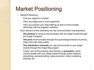 Market Positioning
 Market Positioning
◦ First you segment a market.
◦ Then you target one or more segments.
◦ Then you position your total offering so that it communicates
effectively with the targeted market(s).
 Each element of the marketing mix has communication characteristics:
◦ The product or service communicates with the target market through
the image it projects.
◦ The price communicates through the psychological factors of pricing
(high price with high quality)
◦ The distribution channels you use communicate to your target
market through the image they project.
◦ Finally, and communicating most directly, is promotion, which
communicates with your target market through public relations,
advertising, personal selling, sales promotion, direct marketing,
publicity, etc.
6
 