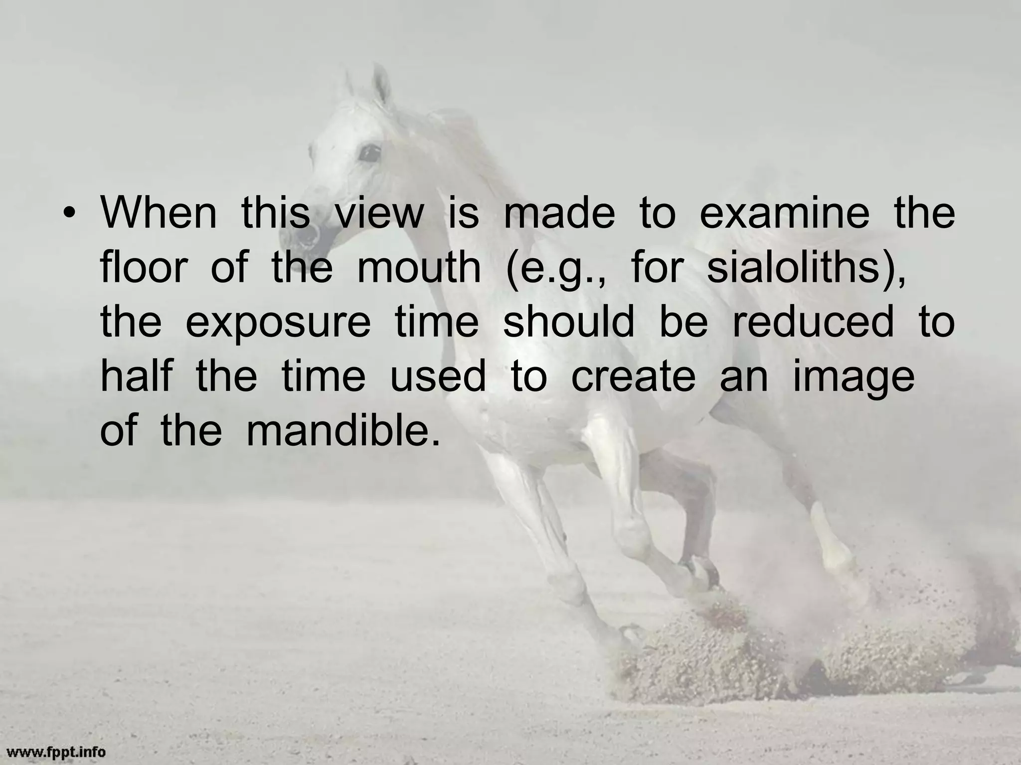 • When this view is made to examine the
floor of the mouth (e.g., for sialoliths),
the exposure time should be reduced to
half the time used to create an image
of the mandible.
 