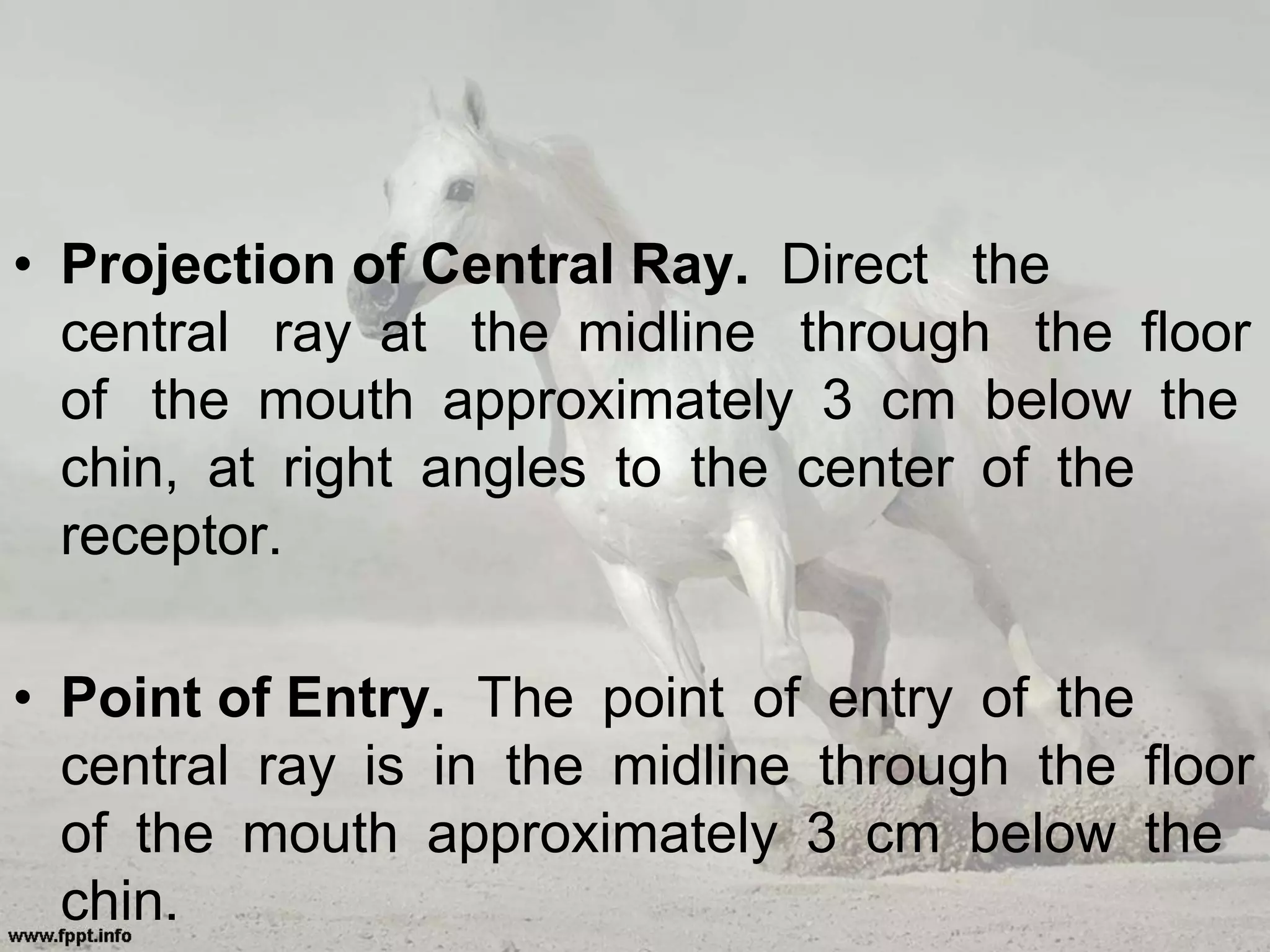 • Projection of Central Ray. Direct the
central ray at the midline through the floor
of the mouth approximately 3 cm below the
chin, at right angles to the center of the
receptor.
• Point of Entry. The point of entry of the
central ray is in the midline through the floor
of the mouth approximately 3 cm below the
chin.
 