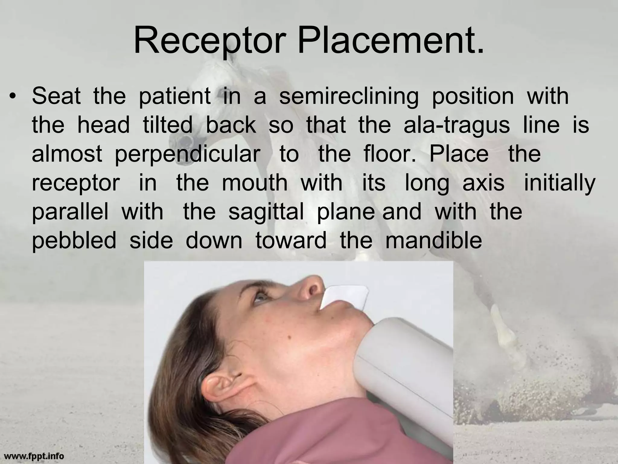 Receptor Placement.
• Seat the patient in a semireclining position with
the head tilted back so that the ala-tragus line is
almost perpendicular to the floor. Place the
receptor in the mouth with its long axis initially
parallel with the sagittal plane and with the
pebbled side down toward the mandible
 