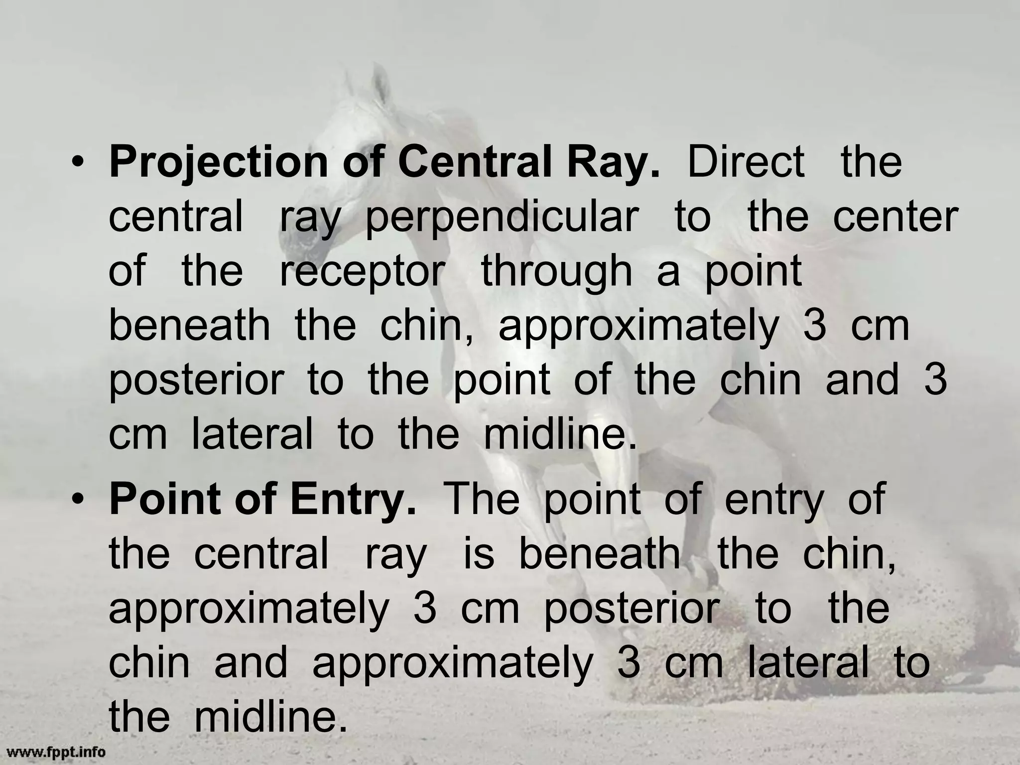 • Projection of Central Ray. Direct the
central ray perpendicular to the center
of the receptor through a point
beneath the chin, approximately 3 cm
posterior to the point of the chin and 3
cm lateral to the midline.
• Point of Entry. The point of entry of
the central ray is beneath the chin,
approximately 3 cm posterior to the
chin and approximately 3 cm lateral to
the midline.
 