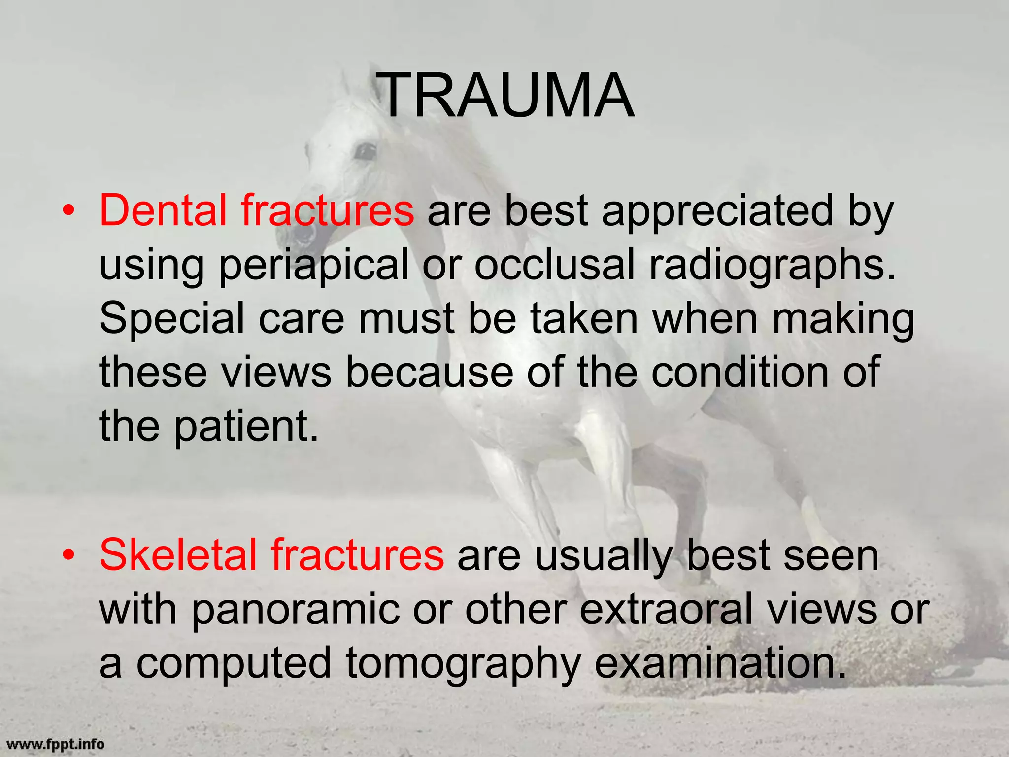 TRAUMA
• Dental fractures are best appreciated by
using periapical or occlusal radiographs.
Special care must be taken when making
these views because of the condition of
the patient.
• Skeletal fractures are usually best seen
with panoramic or other extraoral views or
a computed tomography examination.
 