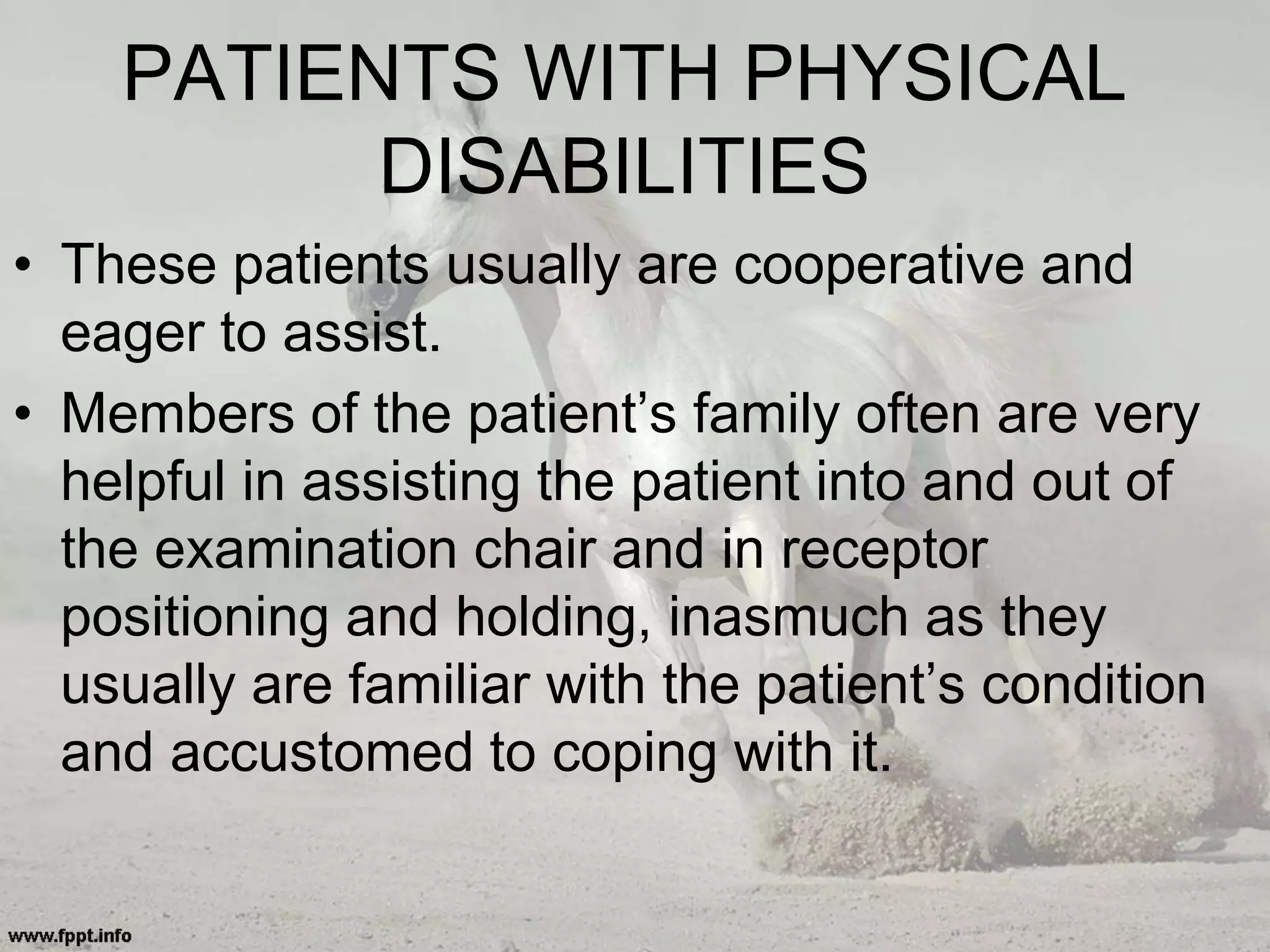 PATIENTS WITH PHYSICAL
DISABILITIES
• These patients usually are cooperative and
eager to assist.
• Members of the patient’s family often are very
helpful in assisting the patient into and out of
the examination chair and in receptor
positioning and holding, inasmuch as they
usually are familiar with the patient’s condition
and accustomed to coping with it.
 