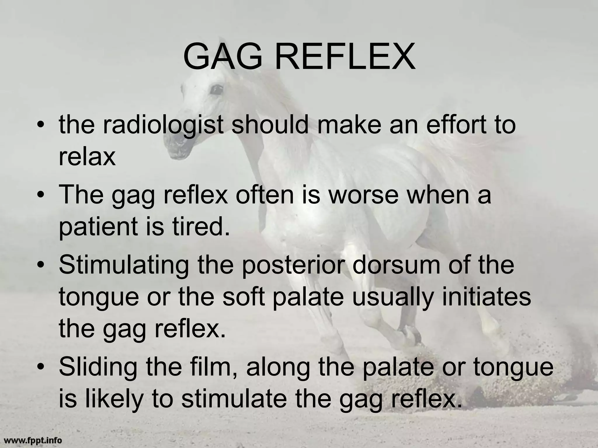 GAG REFLEX
• the radiologist should make an effort to
relax
• The gag reflex often is worse when a
patient is tired.
• Stimulating the posterior dorsum of the
tongue or the soft palate usually initiates
the gag reflex.
• Sliding the film, along the palate or tongue
is likely to stimulate the gag reflex.
 