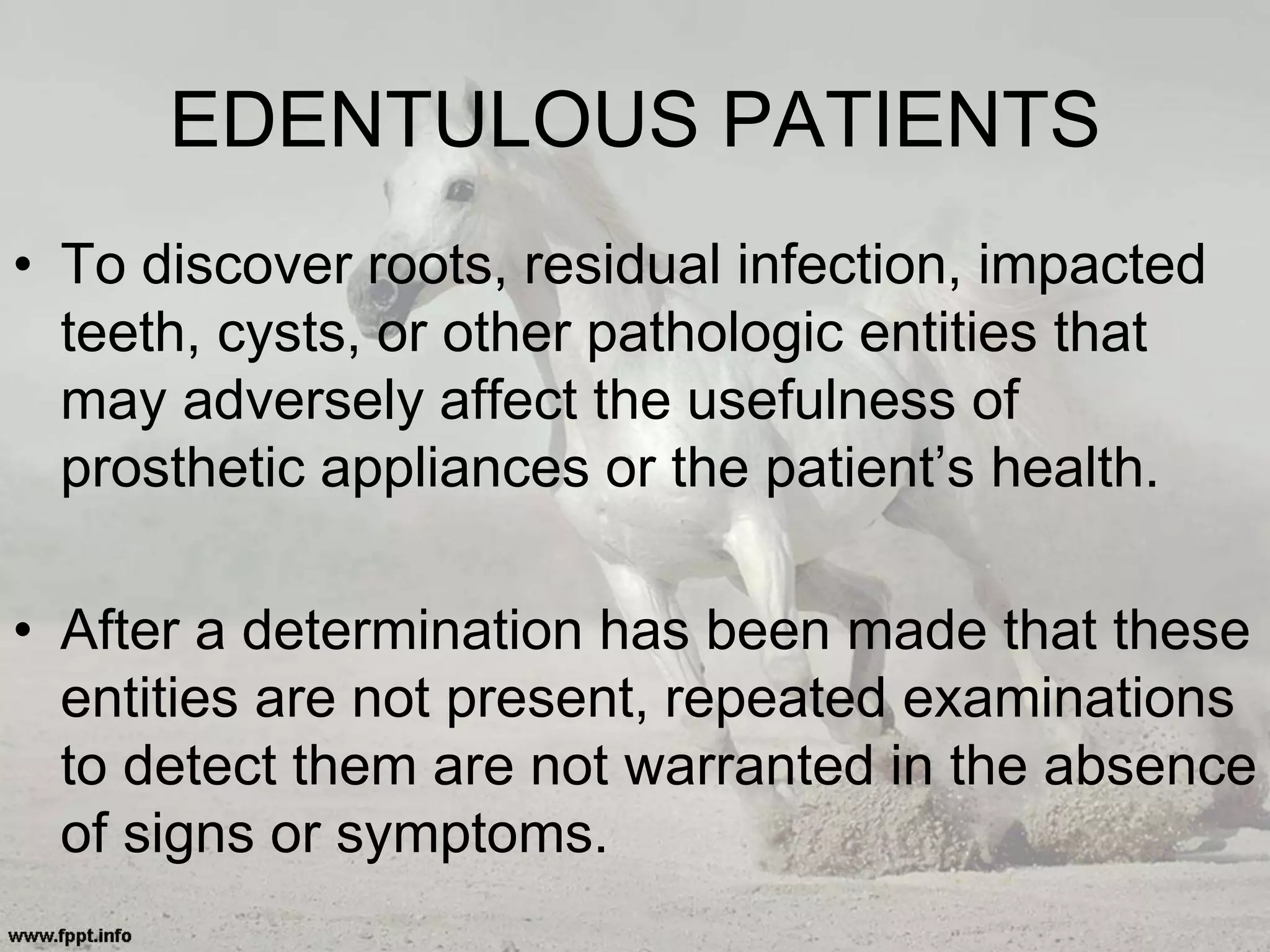 EDENTULOUS PATIENTS
• To discover roots, residual infection, impacted
teeth, cysts, or other pathologic entities that
may adversely affect the usefulness of
prosthetic appliances or the patient’s health.
• After a determination has been made that these
entities are not present, repeated examinations
to detect them are not warranted in the absence
of signs or symptoms.
 