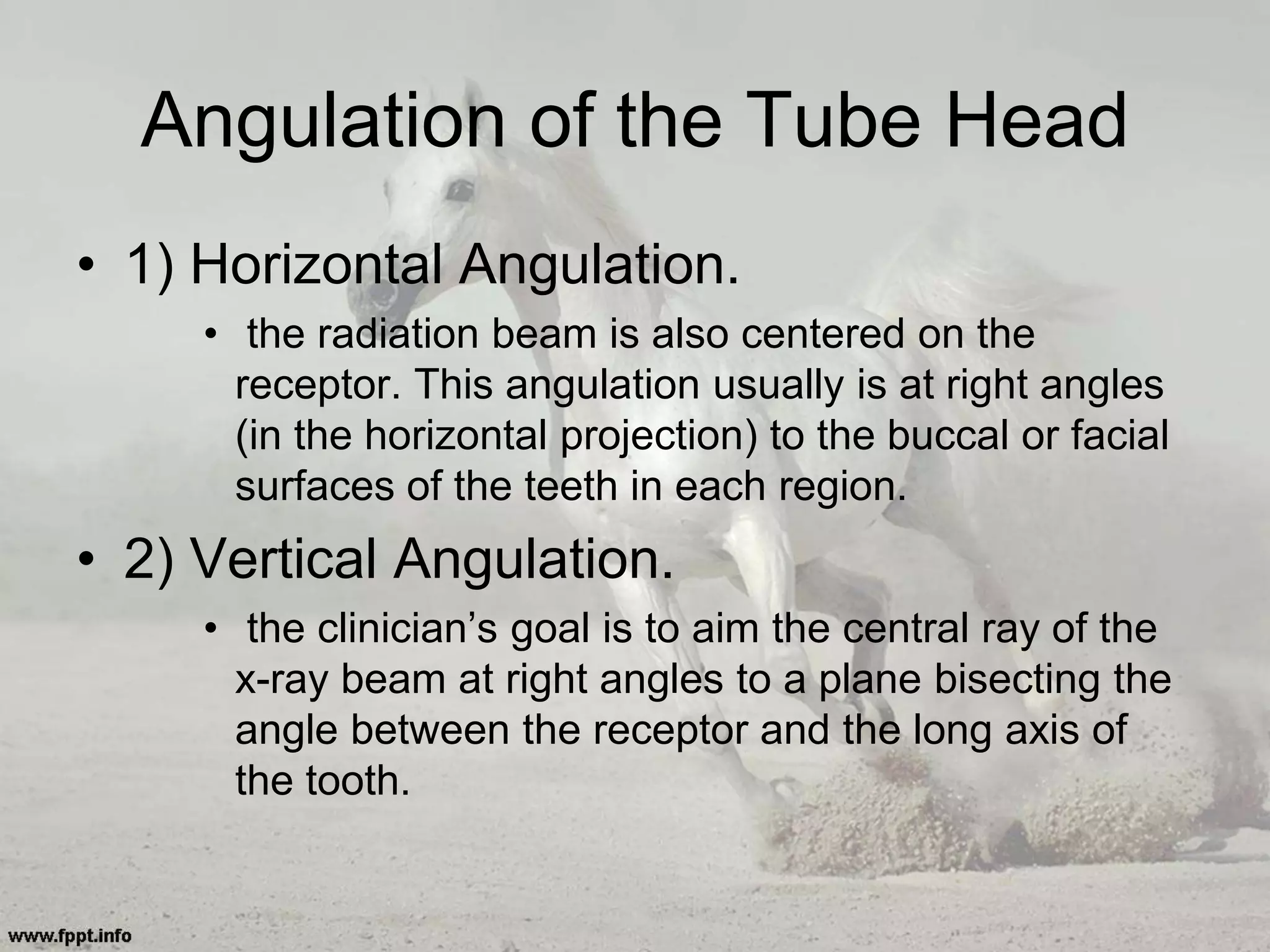 Angulation of the Tube Head
• 1) Horizontal Angulation.
• the radiation beam is also centered on the
receptor. This angulation usually is at right angles
(in the horizontal projection) to the buccal or facial
surfaces of the teeth in each region.
• 2) Vertical Angulation.
• the clinician’s goal is to aim the central ray of the
x-ray beam at right angles to a plane bisecting the
angle between the receptor and the long axis of
the tooth.
 