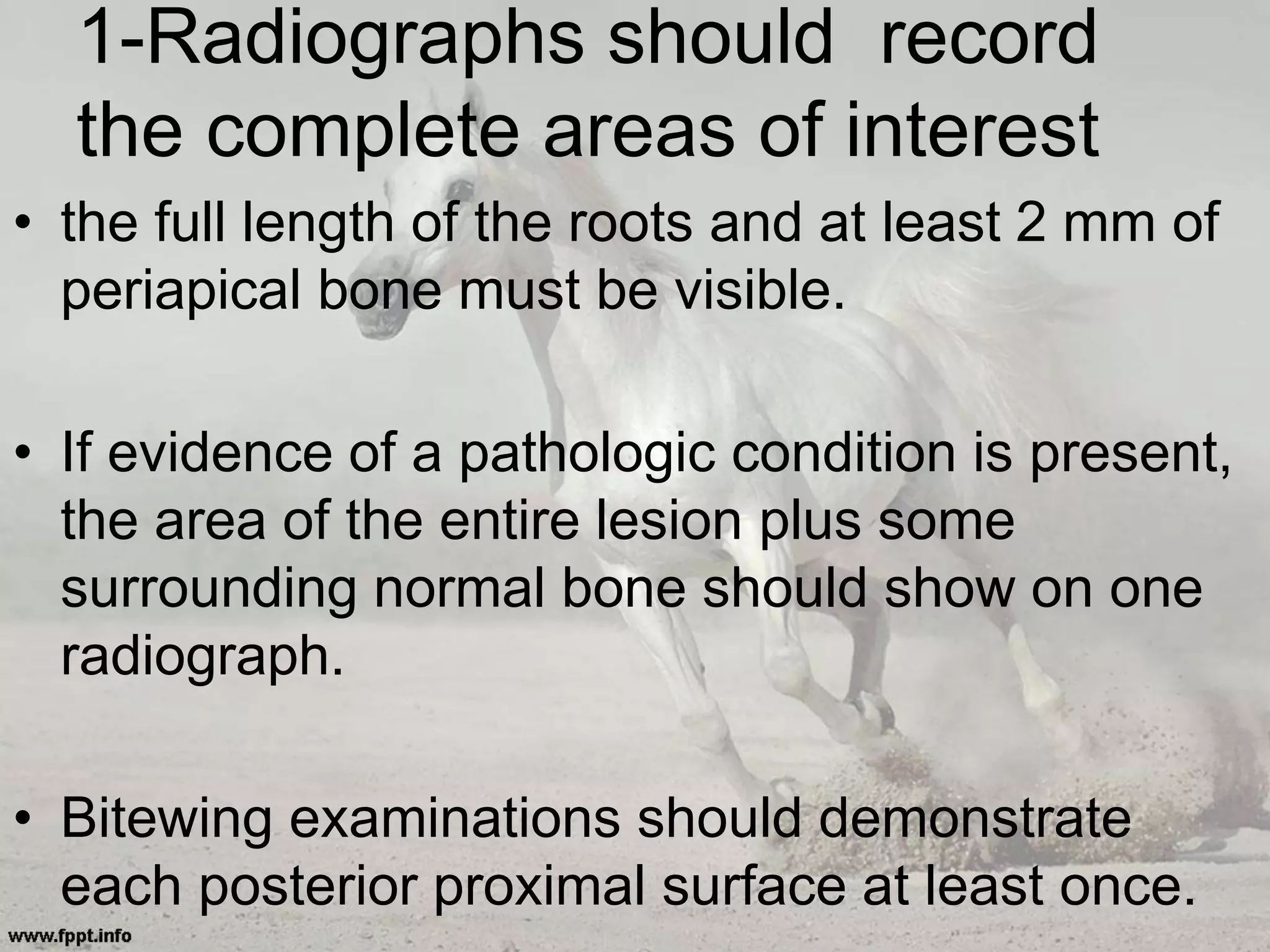 1-Radiographs should record
the complete areas of interest
• the full length of the roots and at least 2 mm of
periapical bone must be visible.
• If evidence of a pathologic condition is present,
the area of the entire lesion plus some
surrounding normal bone should show on one
radiograph.
• Bitewing examinations should demonstrate
each posterior proximal surface at least once.
 