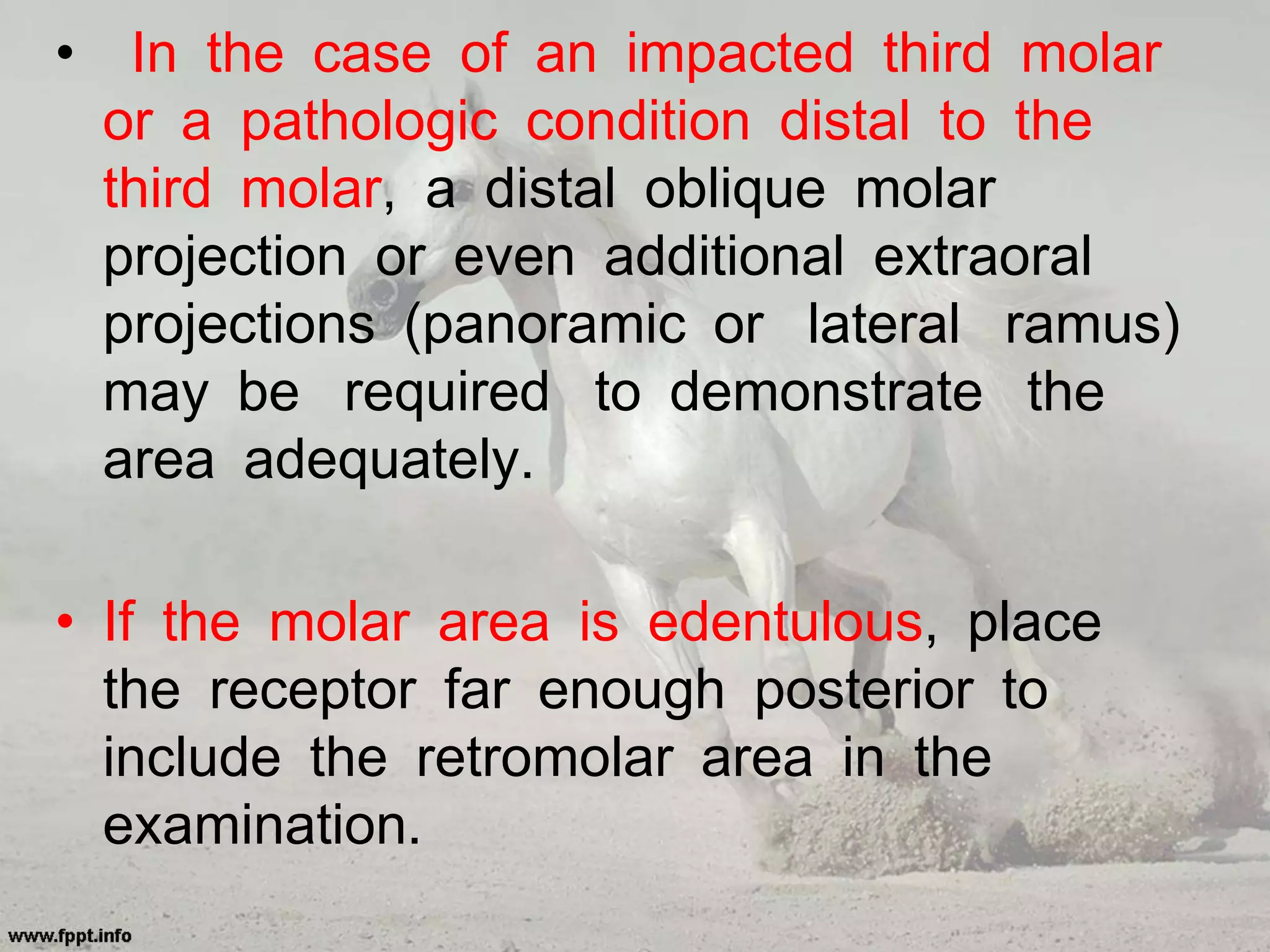 • In the case of an impacted third molar
or a pathologic condition distal to the
third molar, a distal oblique molar
projection or even additional extraoral
projections (panoramic or lateral ramus)
may be required to demonstrate the
area adequately.
• If the molar area is edentulous, place
the receptor far enough posterior to
include the retromolar area in the
examination.
 