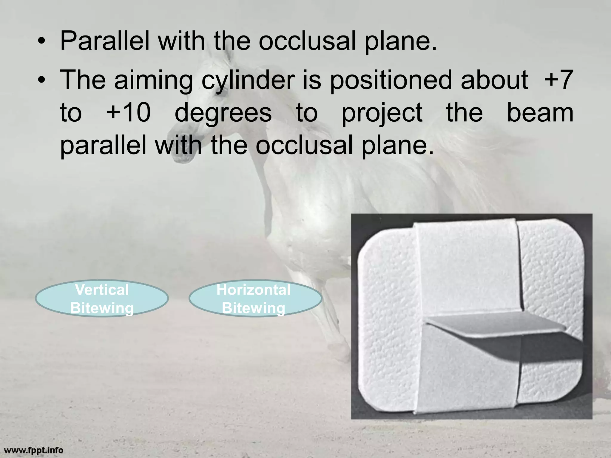 • Parallel with the occlusal plane.
• The aiming cylinder is positioned about +7
to +10 degrees to project the beam
parallel with the occlusal plane.
Vertical
Bitewing
Horizontal
Bitewing
 