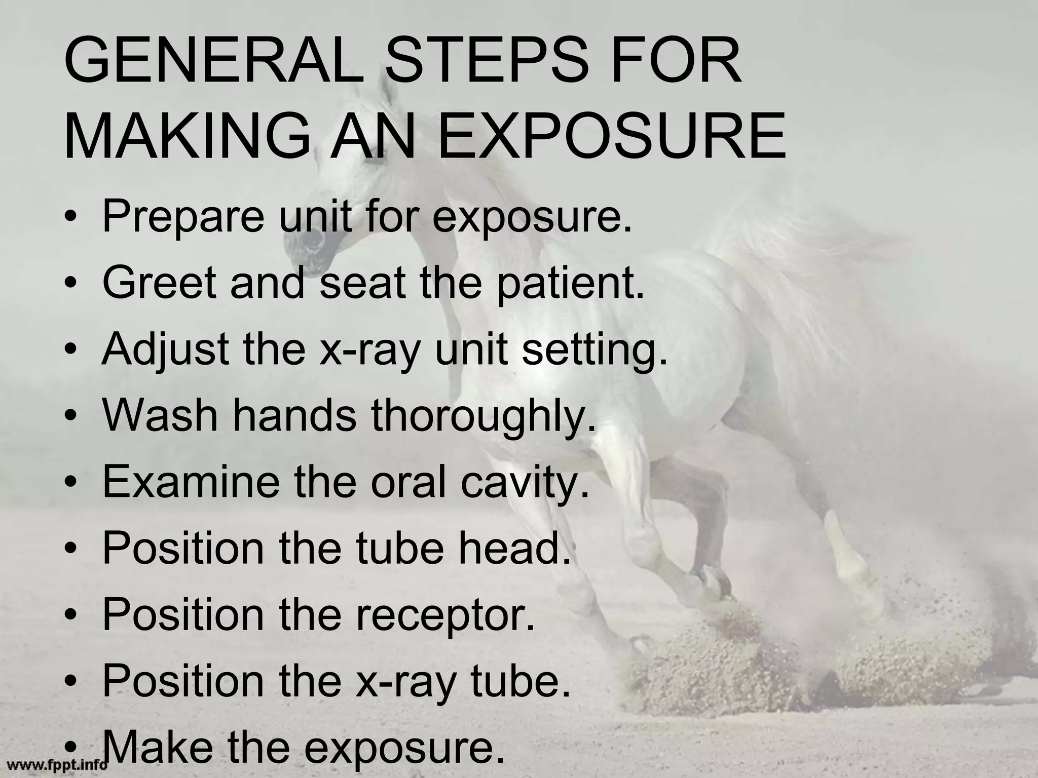 GENERAL STEPS FOR
MAKING AN EXPOSURE
• Prepare unit for exposure.
• Greet and seat the patient.
• Adjust the x-ray unit setting.
• Wash hands thoroughly.
• Examine the oral cavity.
• Position the tube head.
• Position the receptor.
• Position the x-ray tube.
• Make the exposure.
 