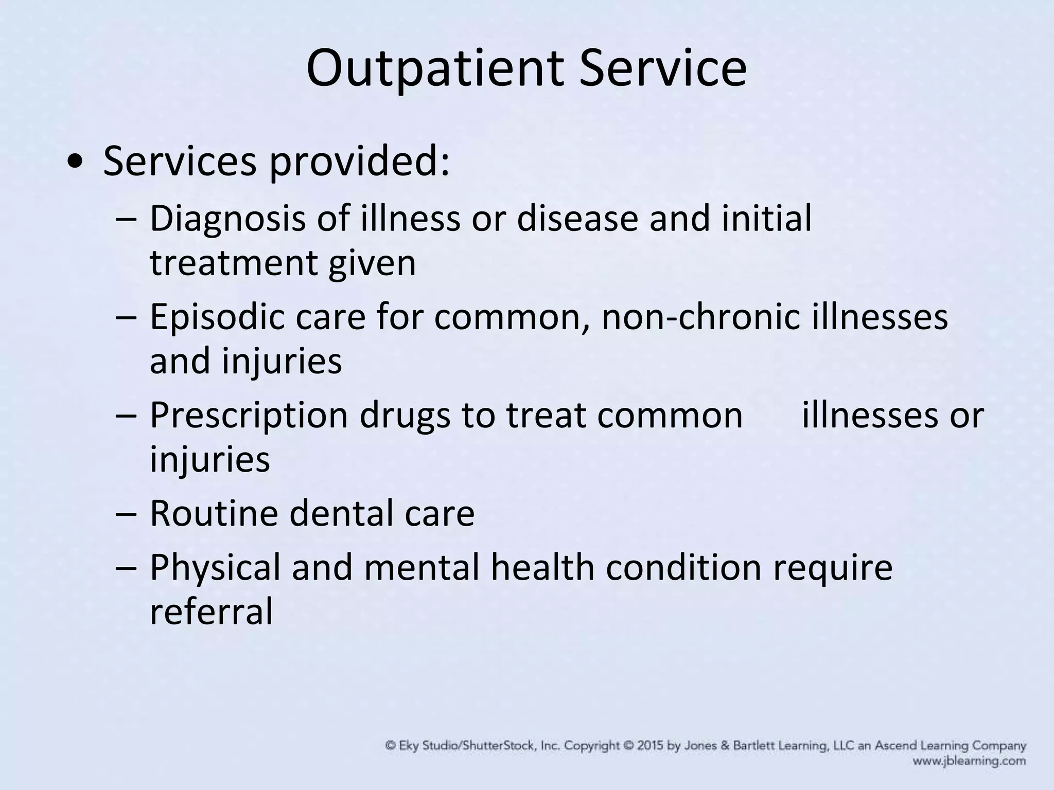 Outpatient Service
• Services provided:
– Diagnosis of illness or disease and initial
treatment given
– Episodic care for common, non-chronic illnesses
and injuries
– Prescription drugs to treat common illnesses or
injuries
– Routine dental care
– Physical and mental health condition require
referral
 