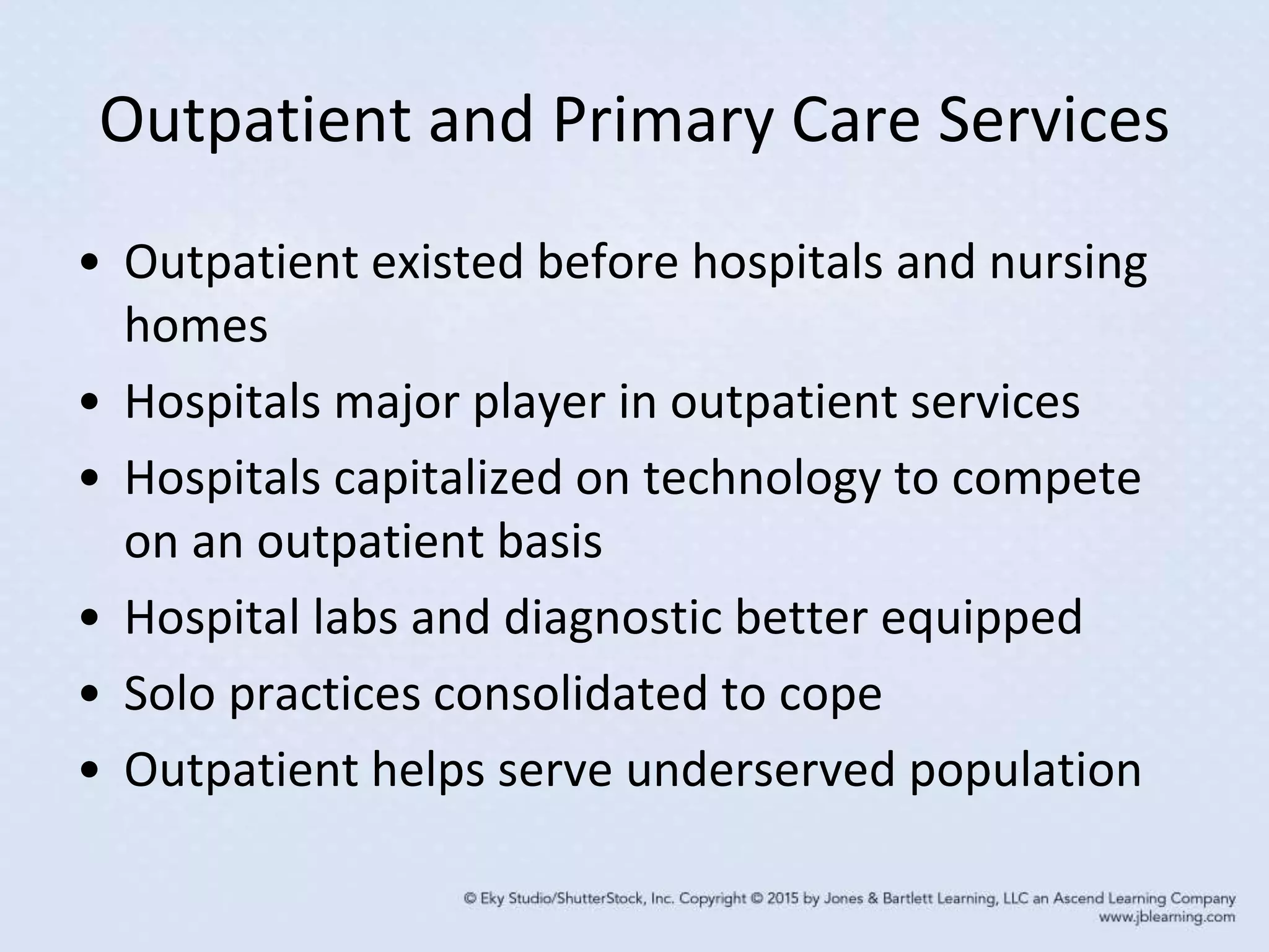 Outpatient and Primary Care Services
• Outpatient existed before hospitals and nursing
homes
• Hospitals major player in outpatient services
• Hospitals capitalized on technology to compete
on an outpatient basis
• Hospital labs and diagnostic better equipped
• Solo practices consolidated to cope
• Outpatient helps serve underserved population
 