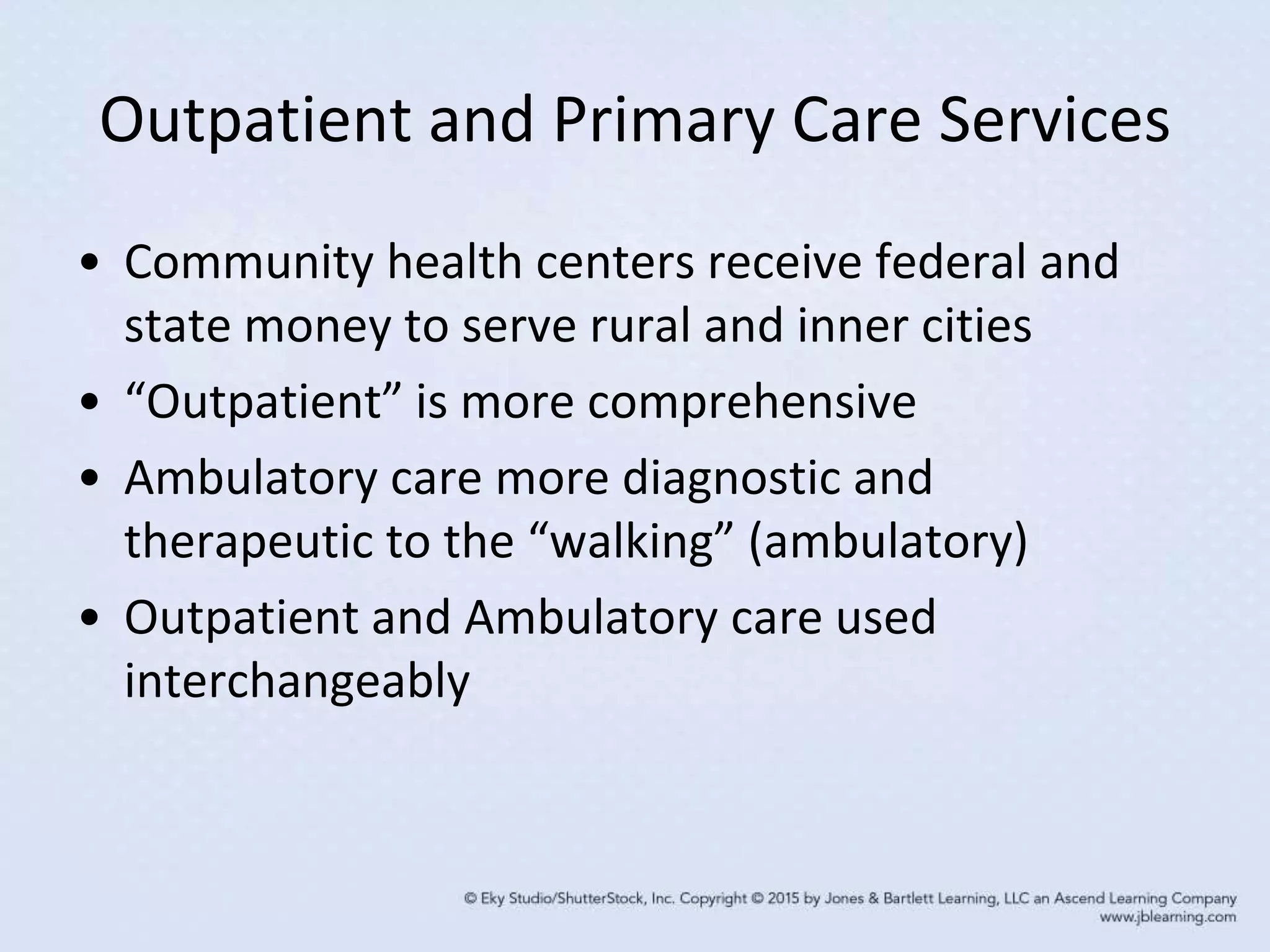 Outpatient and Primary Care Services
• Community health centers receive federal and
state money to serve rural and inner cities
• “Outpatient” is more comprehensive
• Ambulatory care more diagnostic and
therapeutic to the “walking” (ambulatory)
• Outpatient and Ambulatory care used
interchangeably
 