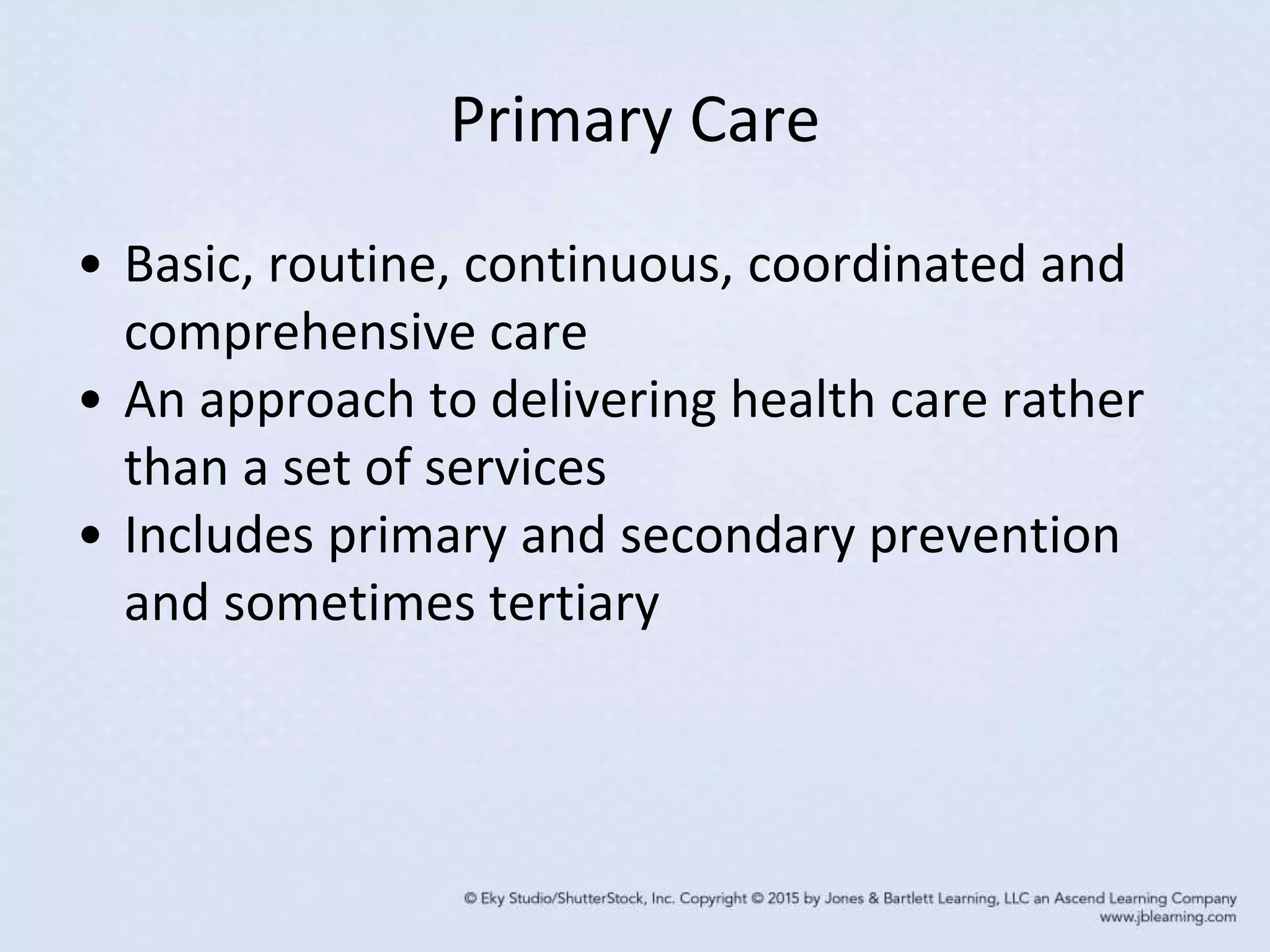 Primary Care
• Basic, routine, continuous, coordinated and
comprehensive care
• An approach to delivering health care rather
than a set of services
• Includes primary and secondary prevention
and sometimes tertiary
 
