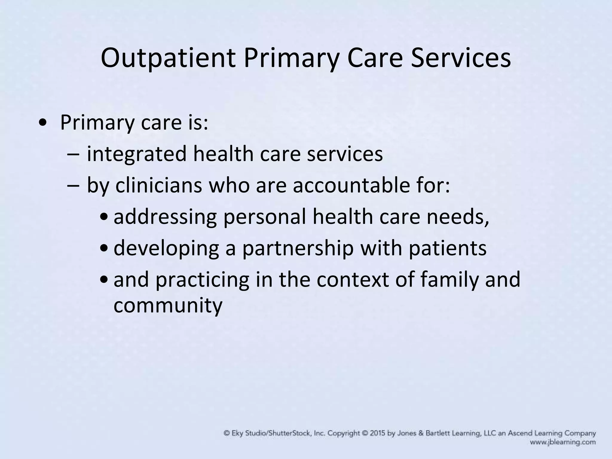 Outpatient Primary Care Services
• Primary care is:
– integrated health care services
– by clinicians who are accountable for:
•addressing personal health care needs,
•developing a partnership with patients
•and practicing in the context of family and
community
 